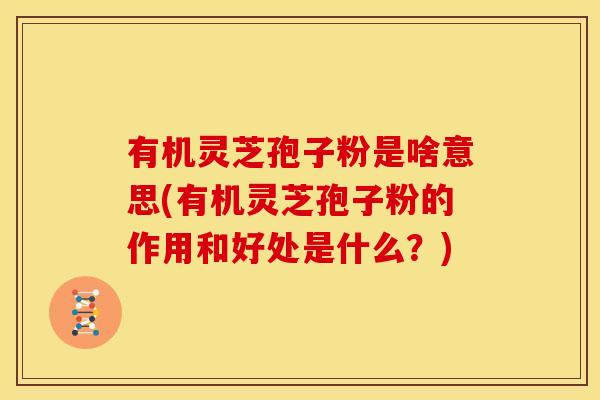 有机灵芝孢子粉是啥意思(有机灵芝孢子粉的作用和好处是什么?)