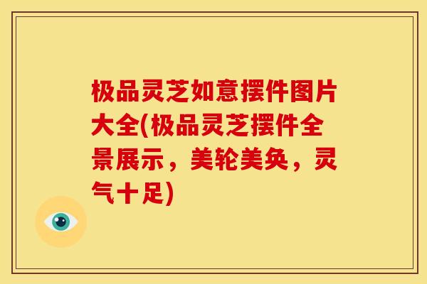 极品灵芝如意摆件图片大全(极品灵芝摆件全景展示,美轮美奂,灵气十足)