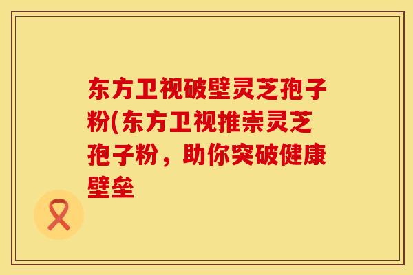 东方卫视破壁灵芝孢子粉(东方卫视推崇灵芝孢子粉，助你突破健康壁垒