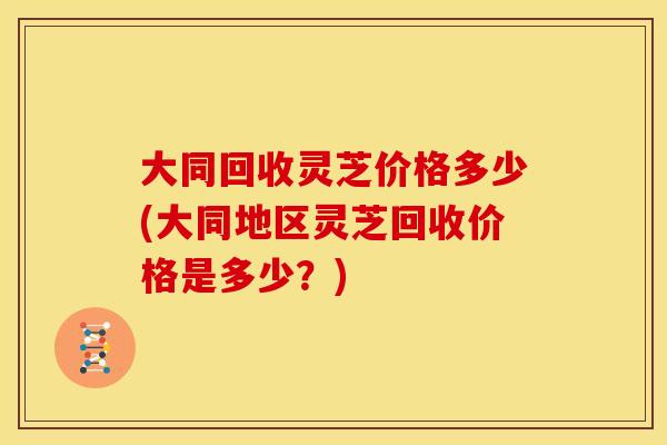 大同回收灵芝价格多少(大同地区灵芝回收价格是多少?)