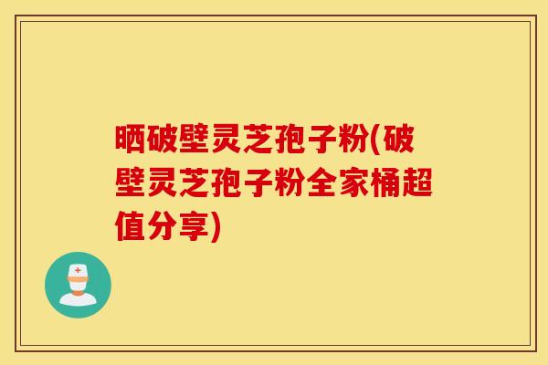 晒破壁灵芝孢子粉(破壁灵芝孢子粉全家桶超值分享)
