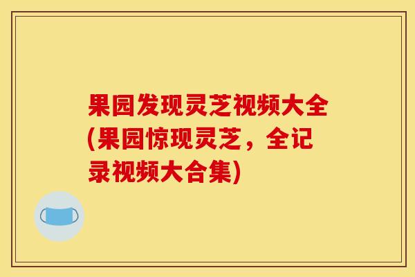 果园发现灵芝视频大全(果园惊现灵芝，全记录视频大合集)
