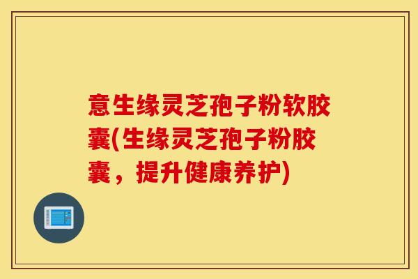意生缘灵芝孢子粉软胶囊(生缘灵芝孢子粉胶囊，提升健康养护)