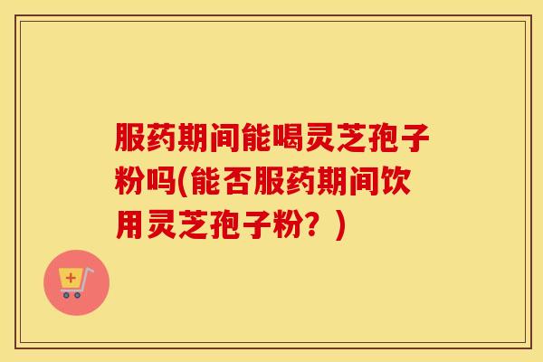 服药期间能喝灵芝孢子粉吗(能否服药期间饮用灵芝孢子粉?)