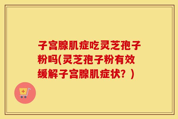 子宫腺肌症吃灵芝孢子粉吗(灵芝孢子粉有效缓解子宫腺肌症状？)