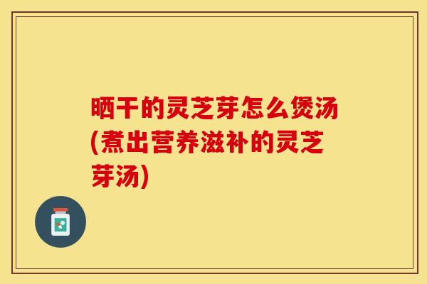 晒干的灵芝芽怎么煲汤(煮出营养滋补的灵芝芽汤)