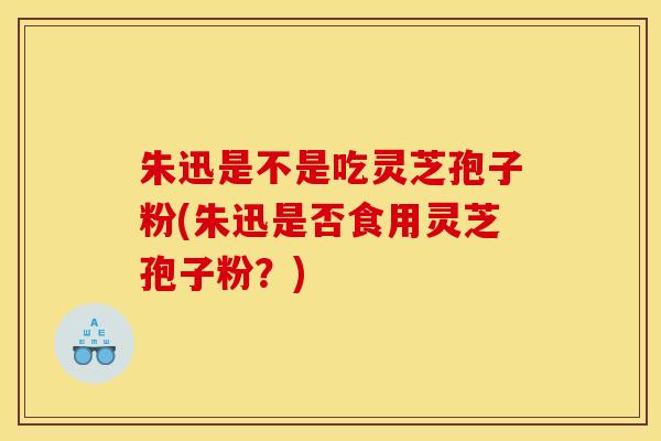 朱迅是不是吃灵芝孢子粉(朱迅是否食用灵芝孢子粉？)