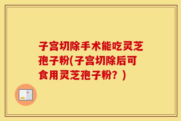子宫切除手术能吃灵芝孢子粉(子宫切除后可食用灵芝孢子粉？)