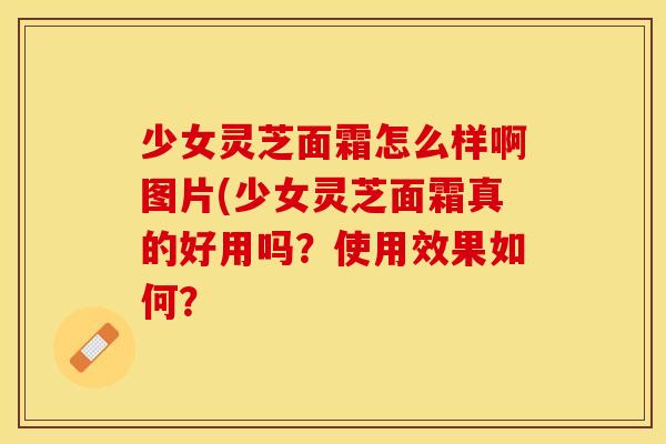 少女灵芝面霜怎么样啊图片(少女灵芝面霜真的好用吗？使用效果如何？