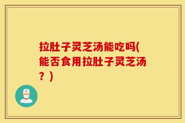 拉肚子灵芝汤能吃吗(能否食用拉肚子灵芝汤？)