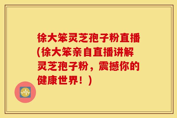 徐大笨灵芝孢子粉直播(徐大笨亲自直播讲解灵芝孢子粉，震撼你的健康世界！)