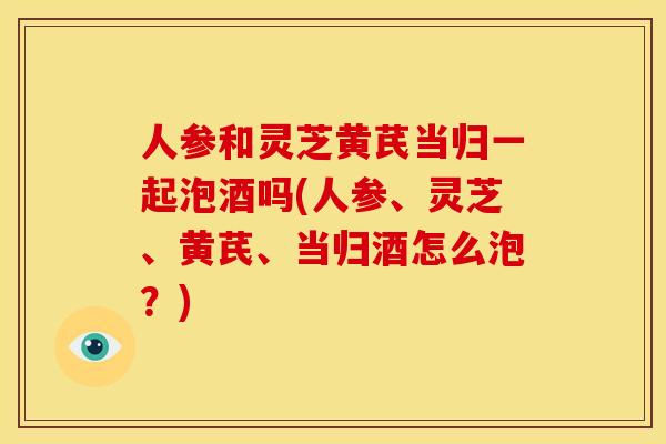 人参和灵芝黄芪当归一起泡酒吗(人参、灵芝、黄芪、当归酒怎么泡？)