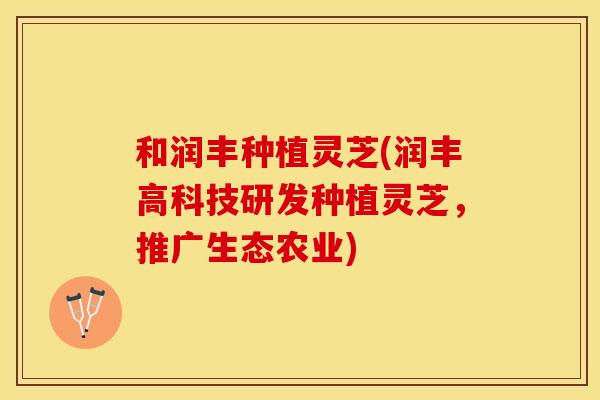 和润丰种植灵芝(润丰高科技研发种植灵芝，推广生态农业)
