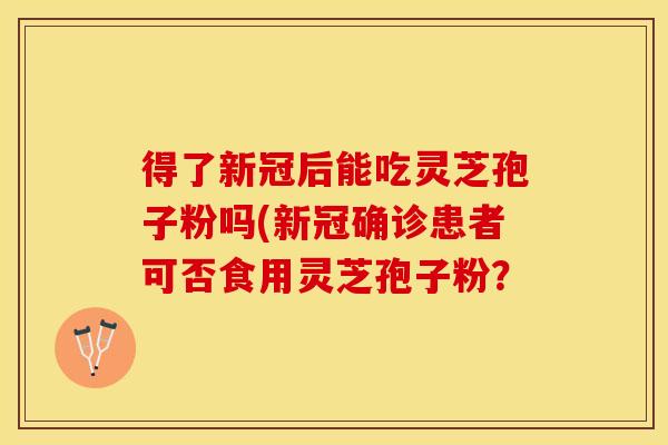 得了新冠后能吃灵芝孢子粉吗(新冠确诊患者可否食用灵芝孢子粉?