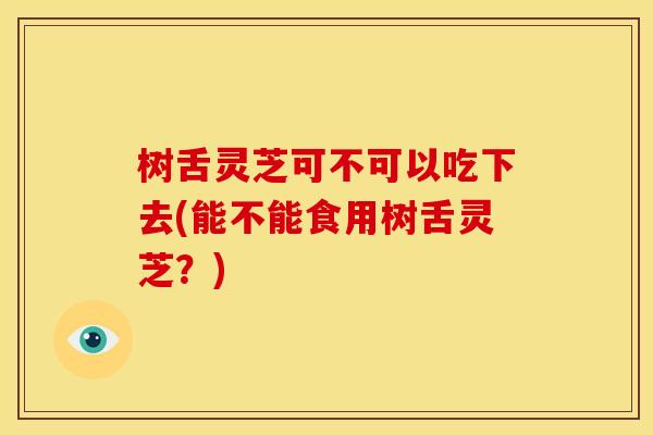 树舌灵芝可不可以吃下去(能不能食用树舌灵芝?)