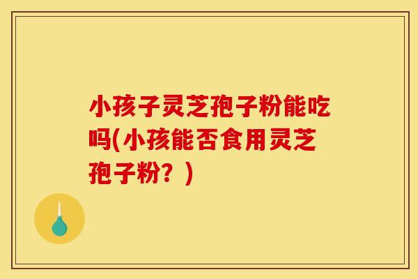 小孩子灵芝孢子粉能吃吗(小孩能否食用灵芝孢子粉?)