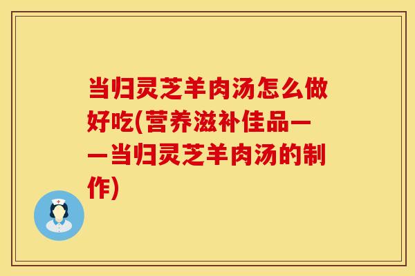 当归灵芝羊肉汤怎么做好吃(营养滋补佳品——当归灵芝羊肉汤的制作)