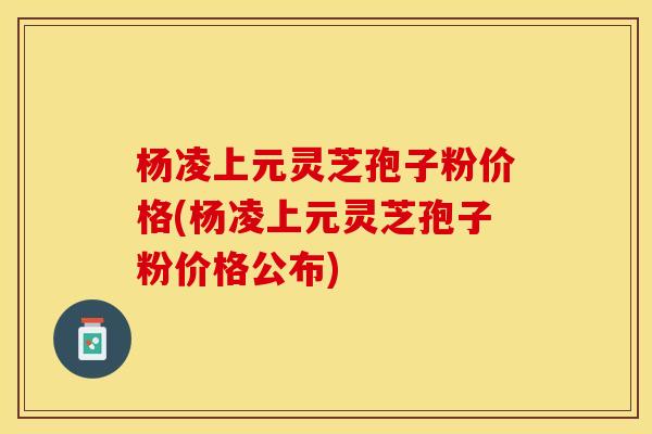 杨凌上元灵芝孢子粉价格(杨凌上元灵芝孢子粉价格公布)