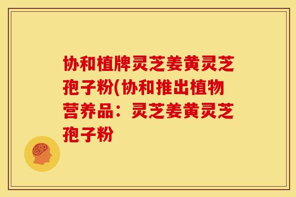 协和植牌灵芝姜黄灵芝孢子粉(协和推出植物营养品：灵芝姜黄灵芝孢子粉