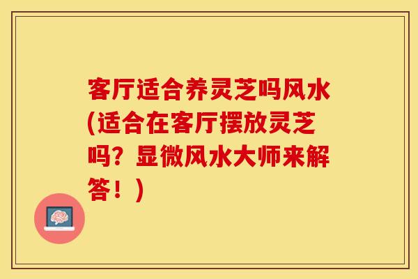 客厅适合养灵芝吗风水(适合在客厅摆放灵芝吗?显微风水大师来解答!)