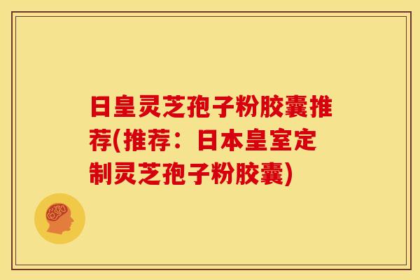 日皇灵芝孢子粉胶囊推荐(推荐:日本皇室定制灵芝孢子粉胶囊)