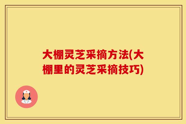 大棚灵芝采摘方法(大棚里的灵芝采摘技巧)