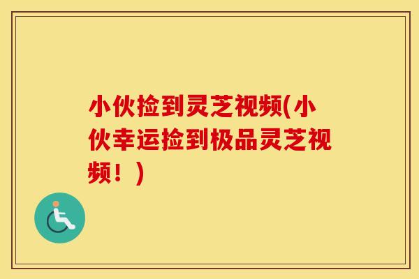 小伙捡到灵芝视频(小伙幸运捡到极品灵芝视频!)