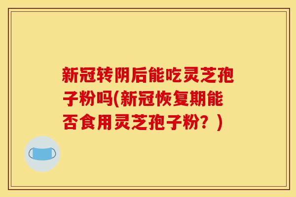 新冠转阴后能吃灵芝孢子粉吗(新冠恢复期能否食用灵芝孢子粉?)
