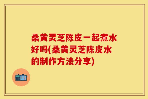 桑黄灵芝陈皮一起煮水好吗(桑黄灵芝陈皮水的制作方法分享)