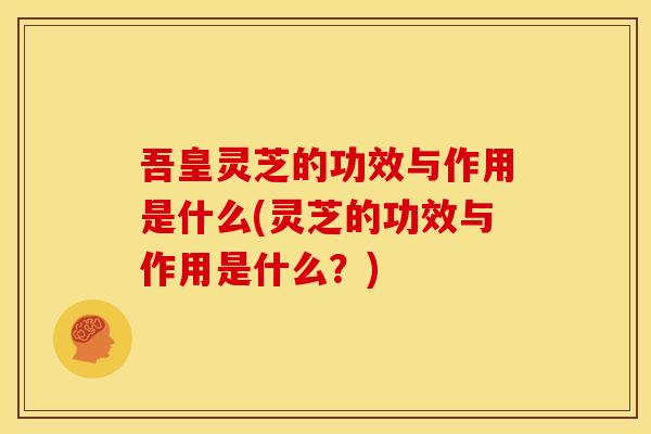 吾皇灵芝的功效与作用是什么(灵芝的功效与作用是什么？)