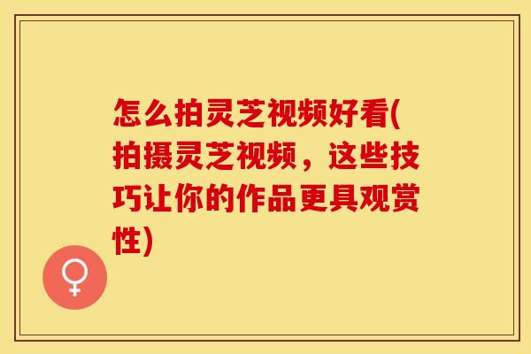 怎么拍灵芝视频好看(拍摄灵芝视频，这些技巧让你的作品更具观赏性)