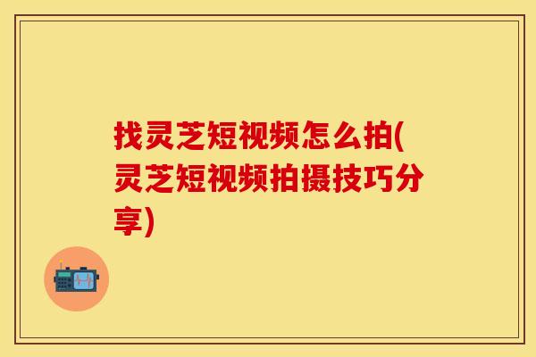 找灵芝短视频怎么拍(灵芝短视频拍摄技巧分享)