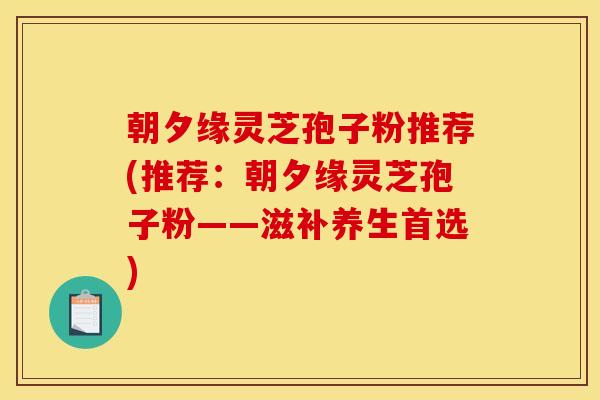 朝夕缘灵芝孢子粉推荐(推荐:朝夕缘灵芝孢子粉——滋补养生首选)