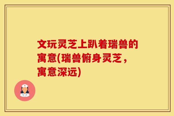 文玩灵芝上趴着瑞兽的寓意(瑞兽俯身灵芝,寓意深远)