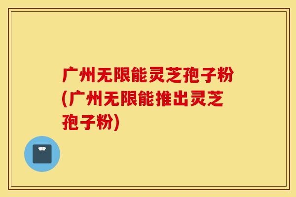 广州无限能灵芝孢子粉(广州无限能推出灵芝孢子粉)