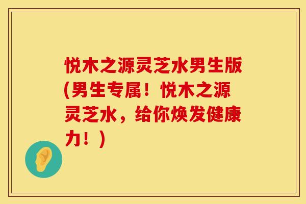 悦木之源灵芝水男生版(男生专属！悦木之源灵芝水，给你焕发健康力！)