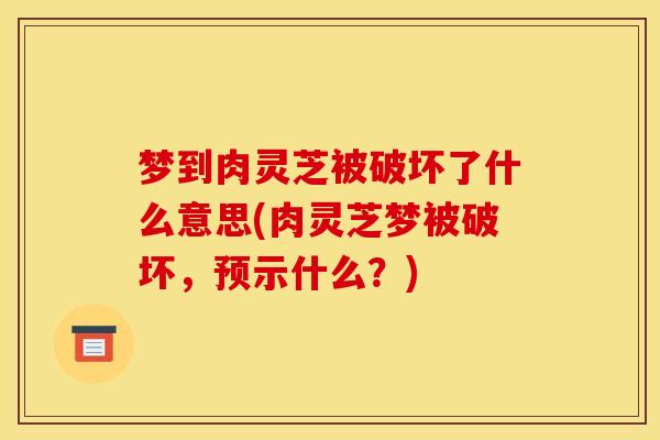 梦到肉灵芝被破坏了什么意思(肉灵芝梦被破坏,预示什么?)