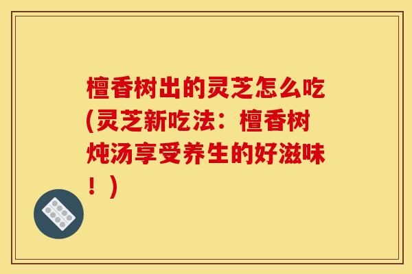 檀香树出的灵芝怎么吃(灵芝新吃法:檀香树炖汤享受养生的好滋味!)