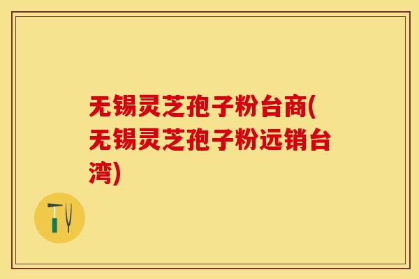 无锡灵芝孢子粉台商(无锡灵芝孢子粉远销台湾)