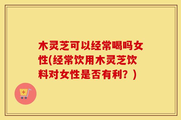 木灵芝可以经常喝吗女性(经常饮用木灵芝饮料对女性是否有利?)