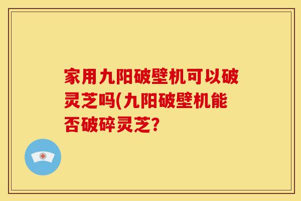 家用九阳破壁机可以破灵芝吗(九阳破壁机能否破碎灵芝?