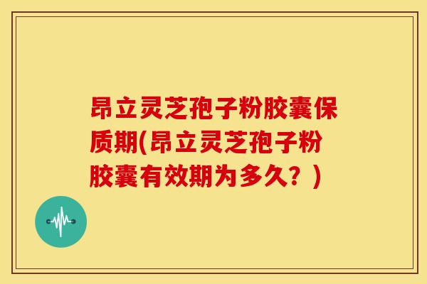 昂立灵芝孢子粉胶囊保质期(昂立灵芝孢子粉胶囊有效期为多久?)