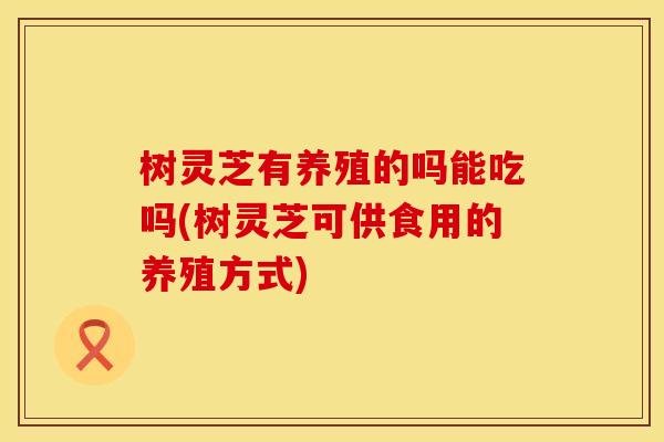 树灵芝有养殖的吗能吃吗(树灵芝可供食用的养殖方式)