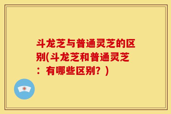 斗龙芝与普通灵芝的区别(斗龙芝和普通灵芝:有哪些区别?)