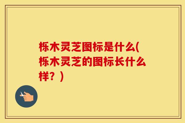 栎木灵芝图标是什么(栎木灵芝的图标长什么样?)
