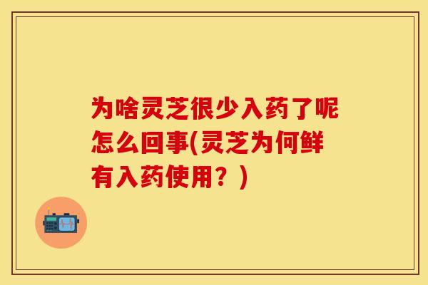 为啥灵芝很少入药了呢怎么回事(灵芝为何鲜有入药使用?)