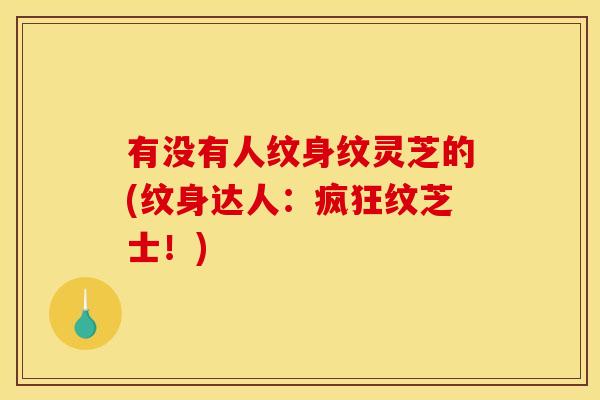 有没有人纹身纹灵芝的(纹身达人:疯狂纹芝士!)