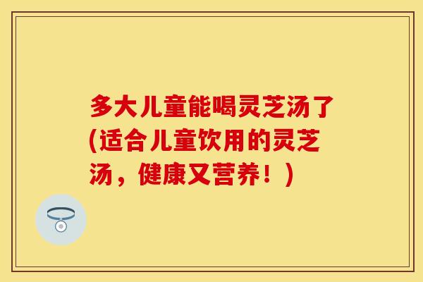 多大儿童能喝灵芝汤了(适合儿童饮用的灵芝汤,健康又营养!)