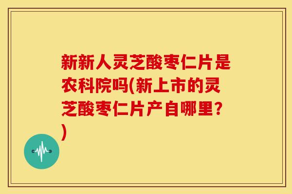 新新人灵芝酸枣仁片是农科院吗(新上市的灵芝酸枣仁片产自哪里？)