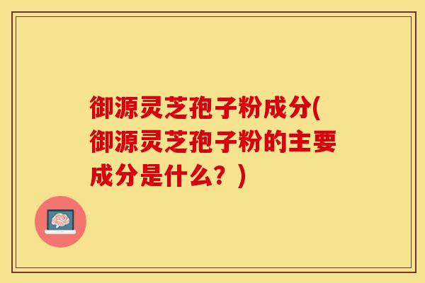 御源灵芝孢子粉成分(御源灵芝孢子粉的主要成分是什么？)